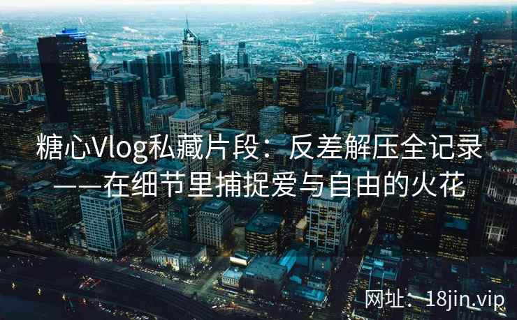 糖心Vlog私藏片段：反差解压全记录——在细节里捕捉爱与自由的火花  第2张