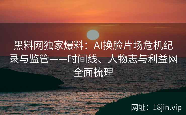 黑料网独家爆料：AI换脸片场危机纪录与监管——时间线、人物志与利益网全面梳理  第2张
