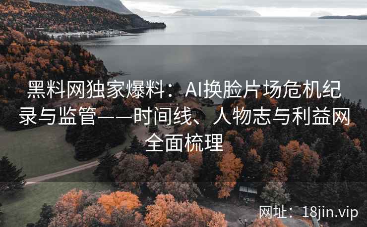 黑料网独家爆料：AI换脸片场危机纪录与监管——时间线、人物志与利益网全面梳理