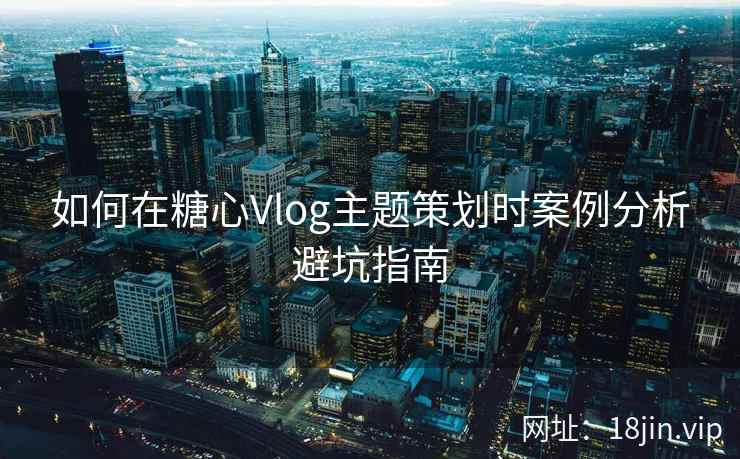如何在糖心Vlog主题策划时案例分析避坑指南  第2张