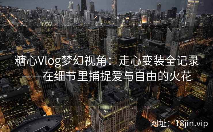 糖心Vlog梦幻视角：走心变装全记录——在细节里捕捉爱与自由的火花