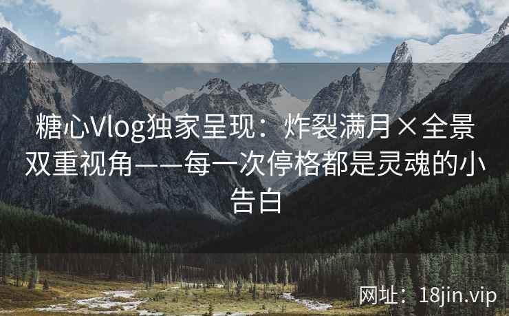 糖心Vlog独家呈现：炸裂满月×全景双重视角——每一次停格都是灵魂的小告白