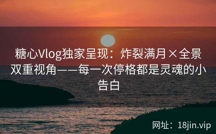 糖心Vlog独家呈现：炸裂满月×全景双重视角——每一次停格都是灵魂的小告白