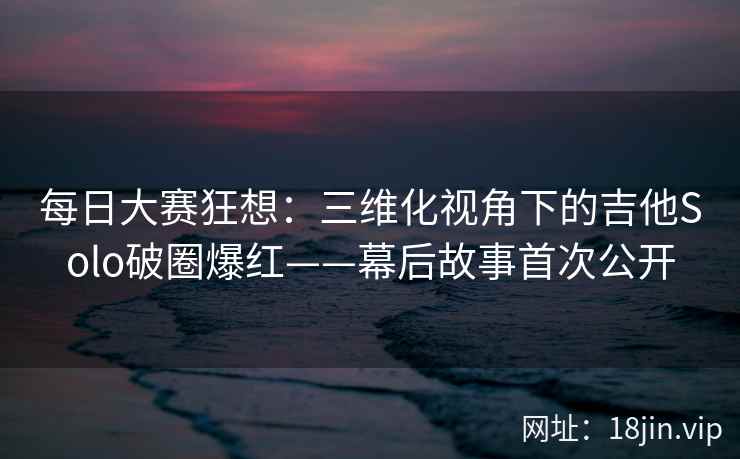 每日大赛狂想：三维化视角下的吉他Solo破圈爆红——幕后故事首次公开
