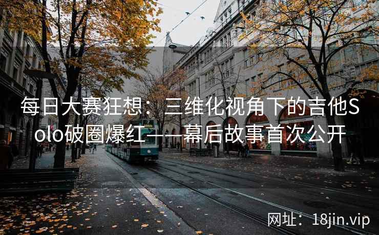 每日大赛狂想：三维化视角下的吉他Solo破圈爆红——幕后故事首次公开  第2张