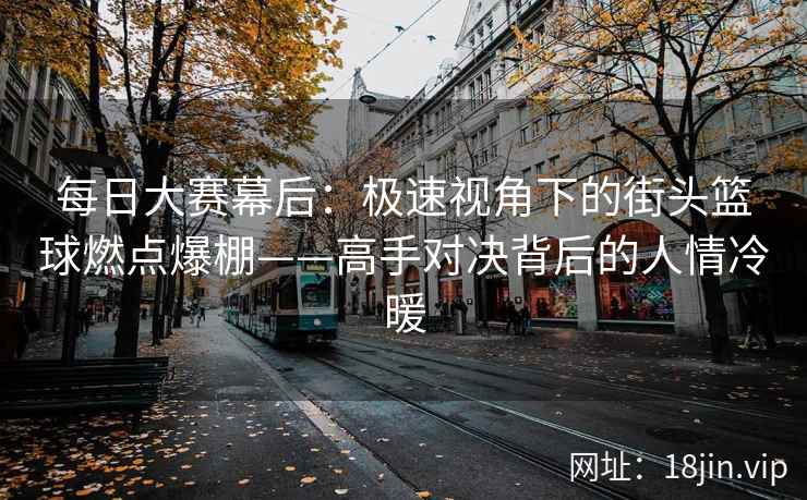 每日大赛幕后：极速视角下的街头篮球燃点爆棚——高手对决背后的人情冷暖  第2张