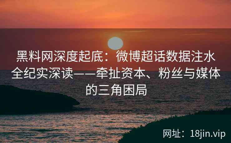黑料网深度起底：微博超话数据注水全纪实深读——牵扯资本、粉丝与媒体的三角困局