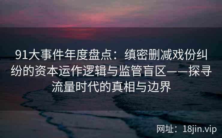 91大事件年度盘点：缜密删减戏份纠纷的资本运作逻辑与监管盲区——探寻流量时代的真相与边界