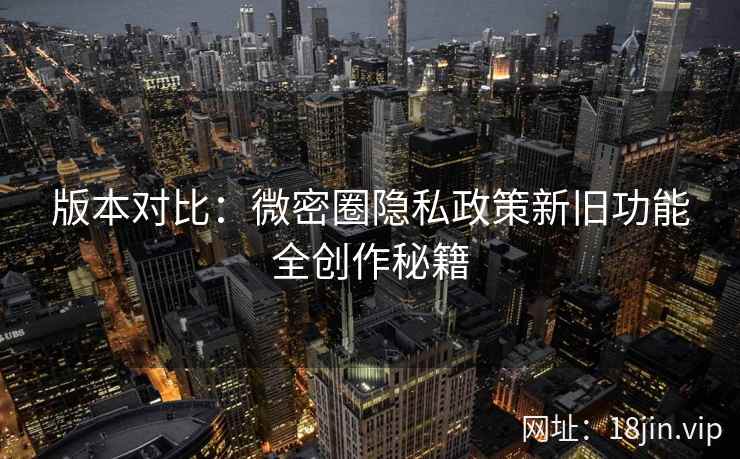版本对比：微密圈隐私政策新旧功能全创作秘籍  第2张