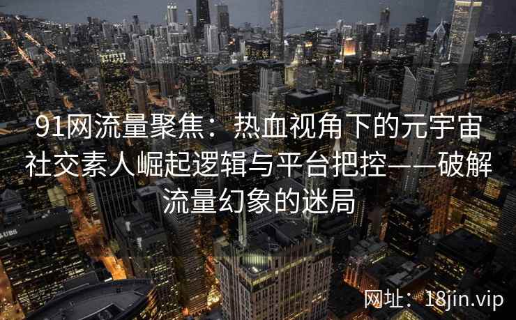 91网流量聚焦：热血视角下的元宇宙社交素人崛起逻辑与平台把控——破解流量幻象的迷局  第2张