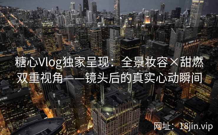 糖心Vlog独家呈现：全景妆容×甜燃双重视角——镜头后的真实心动瞬间  第2张