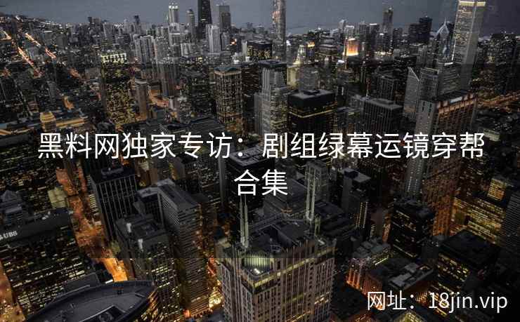 黑料网独家专访：剧组绿幕运镜穿帮合集  第2张